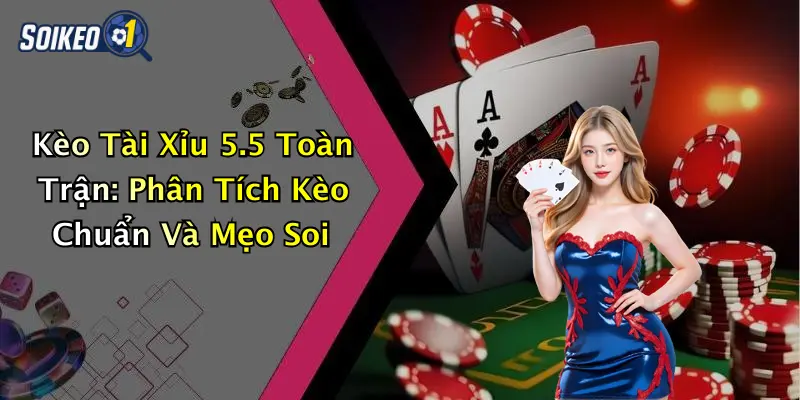 Kèo Tài Xỉu 5.5 Toàn Trận: Phân Tích Kèo Chuẩn Và Mẹo Soi